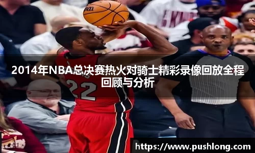 2014年NBA总决赛热火对骑士精彩录像回放全程回顾与分析